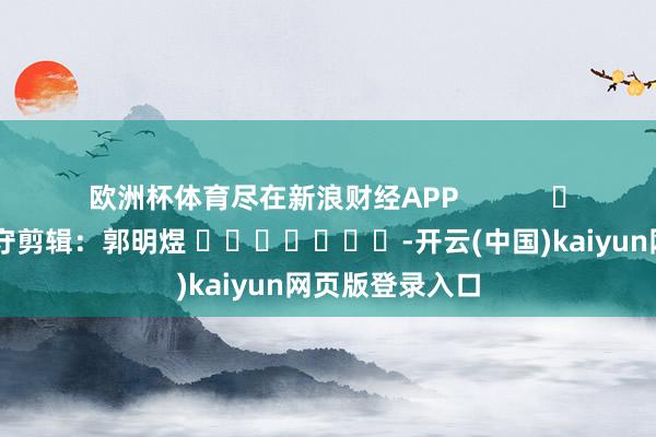 欧洲杯体育尽在新浪财经APP            						职守剪辑：郭明煜 							-开云(中国)kaiyun网页版登录入口