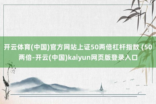 开云体育(中国)官方网站上证50两倍杠杆指数 (50两倍-开云(中国)kaiyun网页版登录入口