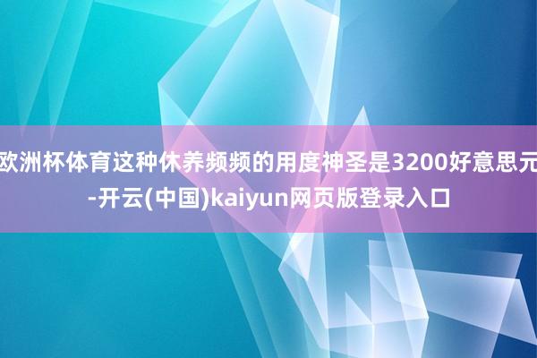 欧洲杯体育这种休养频频的用度神圣是3200好意思元-开云(中国)kaiyun网页版登录入口