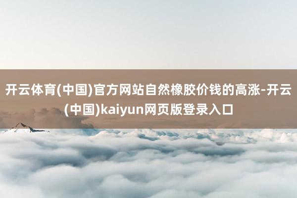 开云体育(中国)官方网站　　自然橡胶价钱的高涨-开云(中国)kaiyun网页版登录入口