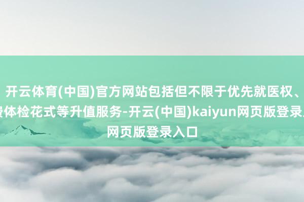 开云体育(中国)官方网站包括但不限于优先就医权、免费体检花式等升值服务-开云(中国)kaiyun网页版登录入口