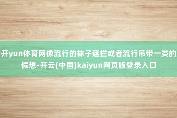 开yun体育网像流行的袜子遮拦或者流行吊带一类的假想-开云(中国)kaiyun网页版登录入口