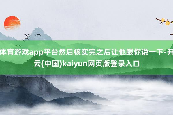 体育游戏app平台然后核实完之后让他跟你说一下-开云(中国)kaiyun网页版登录入口