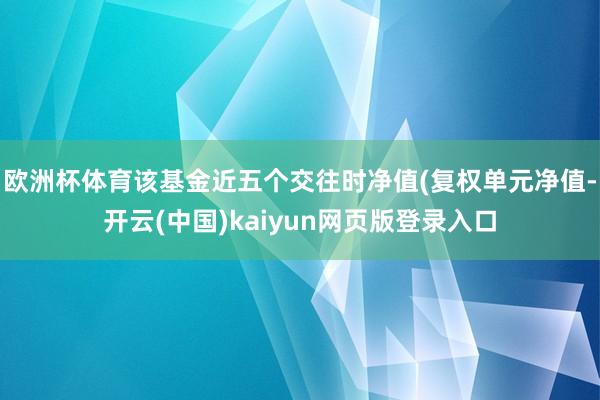 欧洲杯体育该基金近五个交往时净值(复权单元净值-开云(中国)kaiyun网页版登录入口