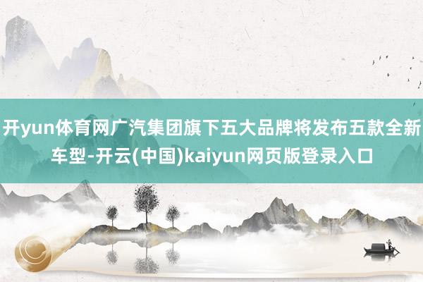 开yun体育网广汽集团旗下五大品牌将发布五款全新车型-开云(中国)kaiyun网页版登录入口