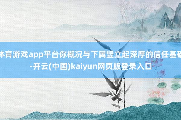 体育游戏app平台你概况与下属竖立起深厚的信任基础-开云(中国)kaiyun网页版登录入口