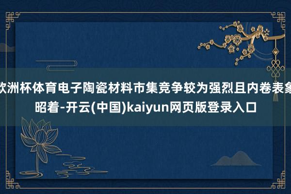 欧洲杯体育电子陶瓷材料市集竞争较为强烈且内卷表象昭着-开云(中国)kaiyun网页版登录入口