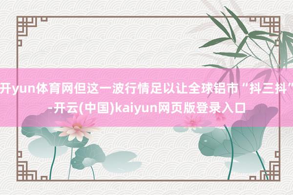 开yun体育网但这一波行情足以让全球铝市“抖三抖”-开云(中国)kaiyun网页版登录入口