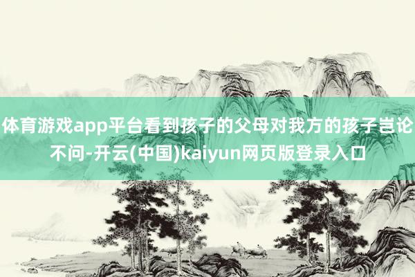 体育游戏app平台看到孩子的父母对我方的孩子岂论不问-开云(中国)kaiyun网页版登录入口