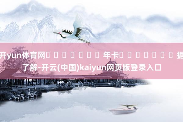 开yun体育网							年卡							据了解-开云(中国)kaiyun网页版登录入口