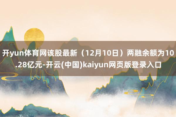 开yun体育网该股最新（12月10日）两融余额为10.28亿元-开云(中国)kaiyun网页版登录入口