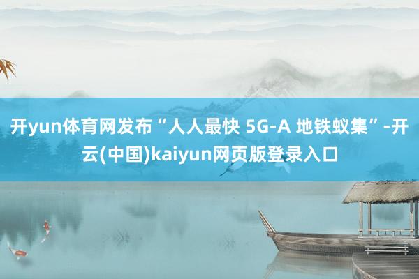 开yun体育网发布“人人最快 5G-A 地铁蚁集”-开云(中国)kaiyun网页版登录入口