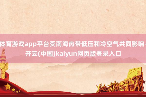 体育游戏app平台受南海热带低压和冷空气共同影响-开云(中国)kaiyun网页版登录入口