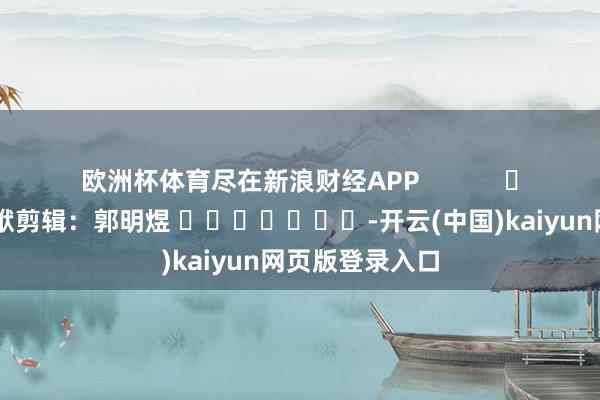 欧洲杯体育尽在新浪财经APP            						包袱剪辑：郭明煜 							-开云(中国)kaiyun网页版登录入口