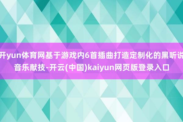 开yun体育网基于游戏内6首插曲打造定制化的黑听说音乐献技-开云(中国)kaiyun网页版登录入口