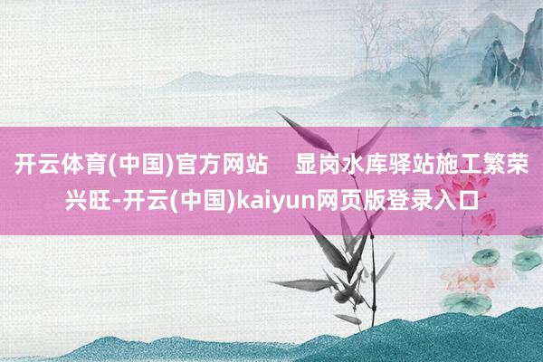 开云体育(中国)官方网站    显岗水库驿站施工繁荣兴旺-开云(中国)kaiyun网页版登录入口