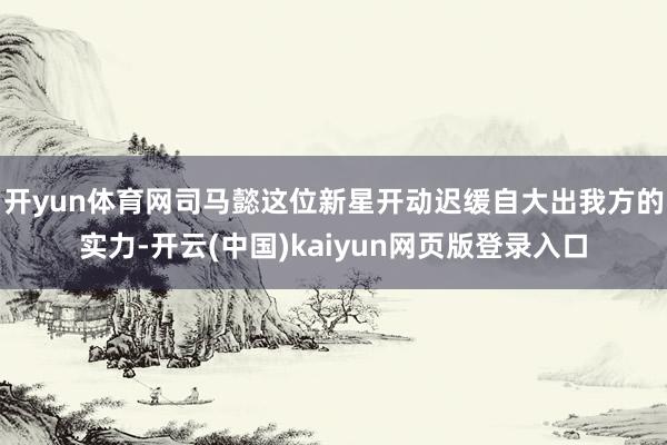 开yun体育网司马懿这位新星开动迟缓自大出我方的实力-开云(中国)kaiyun网页版登录入口